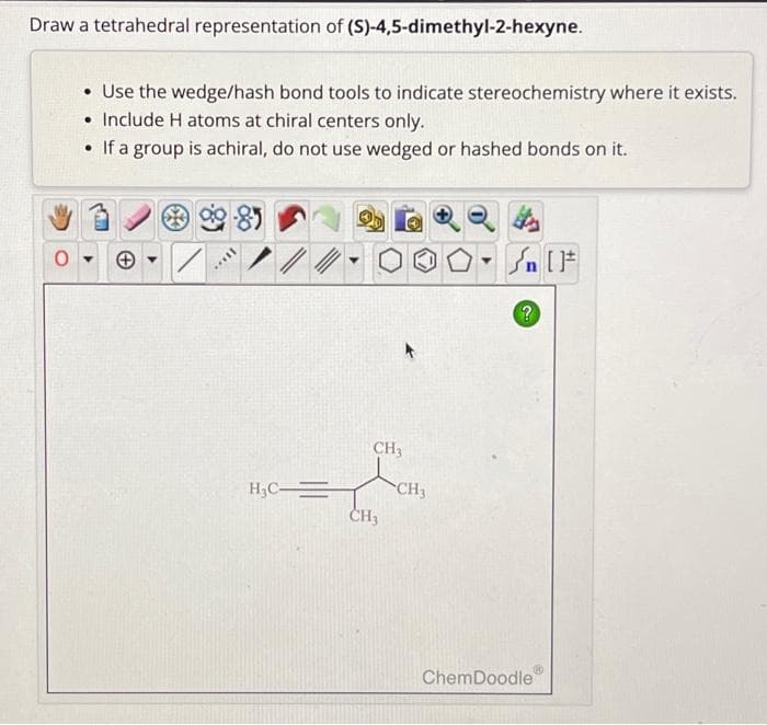 Draw a tetrahedral representation of (S)-4,5-dimethyl-2-hexyne.
O
• Use the wedge/hash bond tools to indicate stereochemistry where it exists.
• Include H atoms at chiral centers only.
• If a group is achiral, do not use wedged or hashed bonds on it.
+▾
II...
H₂C=
CH3
CH₂
CH3
?
ChemDoodle