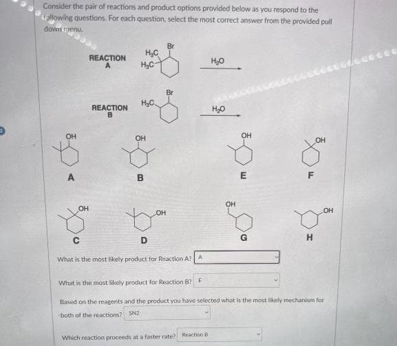 Consider the pair of reactions and product options provided below as you respond to the
following questions. For each question, select the most correct answer from the provided pull
down menu.
OH
A
OH
REACTION
A
REACTION
B
H₂C
H₂C
H₂C
OH
B
D
LOH
Br
C
What is the most likely product for Reaction A? A
H₂O
Which reaction proceeds at a faster rate? Reaction B
H₂O
OH
OH
E
o
G
30
F
H
OH
What is the most likely product for Reaction B? E
Based on the reagents and the product you have selecter what is the most likely mechanism for
both of the reactions? SN2
Leccee