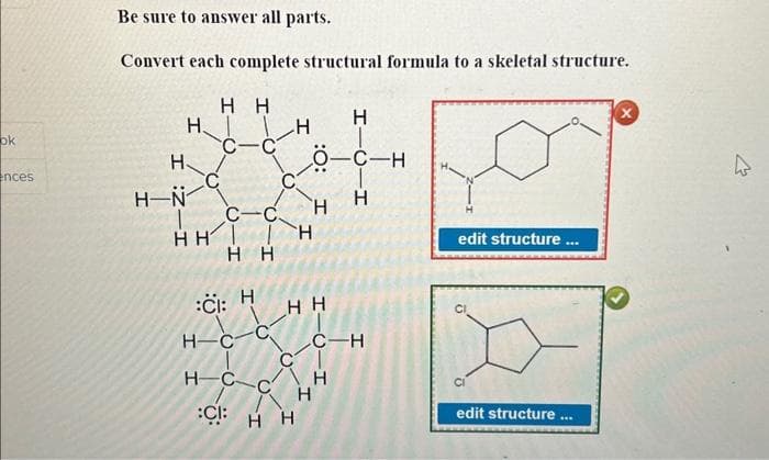 ok
ences
Be sure to answer all parts.
Convert each complete structural formula to a skeletal structure.
Hн
c-c
Н
H-N
Н.
()
С-С.
HH I H
HH
:ČI: H
H-C
HC
:Cl:
()
I
О
Н Н
НН
:O:
Н
I
Н
-C-H
Н
C-H
н
edit structure ...
CI
edit structure ...
X
4