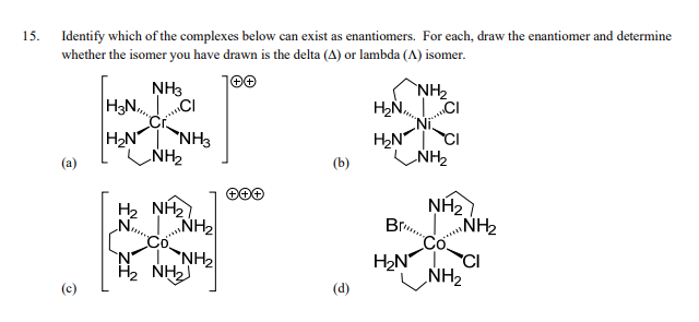 15. Identify which of the complexes below can exist as enantiomers. For each, draw the enantiomer and determine
whether the isomer you have drawn is the delta (A) or lambda (A) isomer.
(a)
NH3
H3NCI
H₂N NH3
NH₂
H2 NH
N
NH₂
NH₂
H2 NH2
(b)
(d)
H₂N
H₂N
Br
H₂N
H
NH₂
CI
NH₂
NH₂
NH₂
NH₂