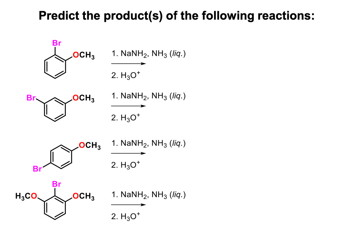 Br
Predict the product(s) of the following reactions:
Br
H3CO.
Br
Br
OCH 3
OCH3
LOCH 3
OCH3
1. NaNH2, NH3 (liq.)
2. H3O+
1. NaNH2, NH3 (liq.)
2. H3O+
1. NaNH2, NH3 (liq.)
2. H3O+
1. NaNH2, NH3 (liq.)
2. H3O+
