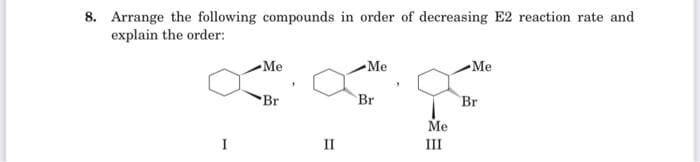 8. Arrange the following compounds in order of decreasing E2 reaction rate and
explain the order:
Me
Br
II
Me
Br
Me
III
Me
Br