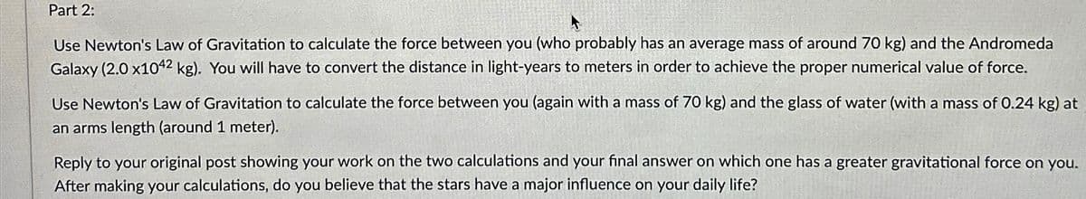 Part 2:
Use Newton's Law of Gravitation to calculate the force between you (who probably has an average mass of around 70 kg) and the Andromeda
Galaxy (2.0 x1042 kg). You will have to convert the distance in light-years to meters in order to achieve the proper numerical value of force.
Use Newton's Law of Gravitation to calculate the force between you (again with a mass of 70 kg) and the glass of water (with a mass of 0.24 kg) at
an arms length (around 1 meter).
Reply to your original post showing your work on the two calculations and your final answer on which one has a greater gravitational force on you.
After making your calculations, do you believe that the stars have a major influence on your daily life?