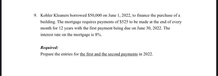9. Kohler Kleaners borrowed $50,000 on June 1, 2022, to finance the purchase of a
building. The mortgage requires payments of $525 to be made at the end of every
month for 12 years with the first payment being due on June 30, 2022. The
interest rate on the mortgage is 8%.
Required:
Prepare the entries for the first and the second payments in 2022.