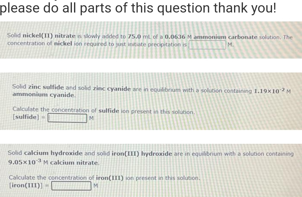 please do all parts of this question thank you!
Solid nickel(II) nitrate is slowly added to 75.0 mL of a 0.0636 M ammonium carbonate solution. The
concentration of nickel ion required to just initiate precipitation is
M.
Solid zinc sulfide and solid zinc cyanide are in equilibrium with a solution containing 1.19x102 M
ammonium cyanide.
Calculate the concentration of sulfide ion present in this solution.
[sulfide] =
M
Solid calcium hydroxide and solid iron(III) hydroxide are in equilibrium with a solution containing
9.05x10 3 M calcium nitrate.
Calculate the concentration of iron(III) ion present in this solution.
[iron(III)]
M