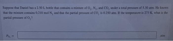Suppose that Daniel has a 2.50 L bottle that contains a mixture of O₂, N₂, and CO₂ under a total pressure of 5.30 atm. He knows
that the mixture contains 0.210 mol N, and that the partial pressure of CO₂ is 0.250 atm. If the temperature is 273 K, what is the
partial pressure of O₂?
atm
Po,