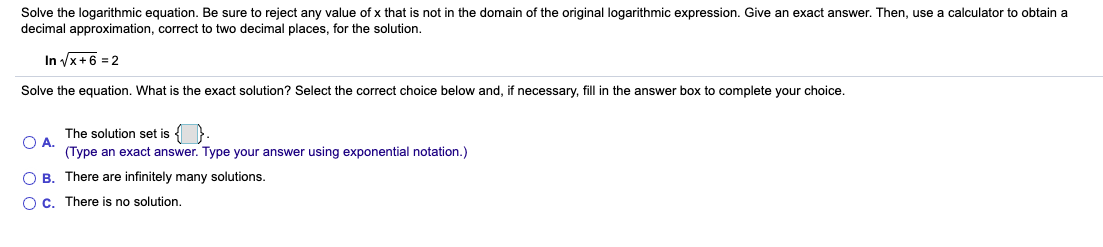 Solve the logarithmic equation. Be sure to reject any value of x that is not in the domain of the original logarithmic expression. Give an exact answer. Then, use a calculator to obtain a
decimal approximation, correct to two decimal places, for the solution.
In x+6 = 2
Solve the equation. What is the exact solution? Select the correct choice below and, if necessary, fill in the answer box to complete your choice.
The solution set is {
O A.
(Type an exact answer. Type your answer using exponential notation.)
O B. There are infinitely many solutions.
OC. There is no solution.
