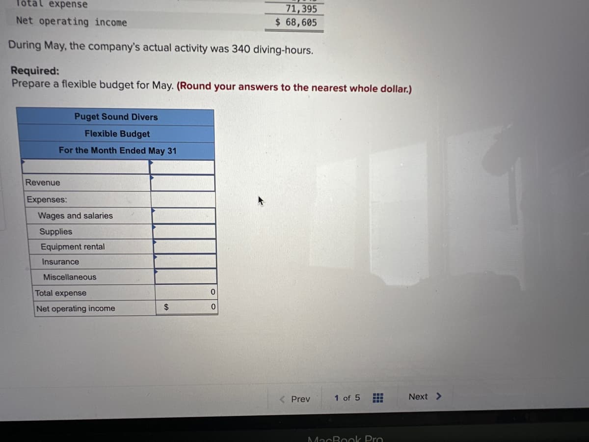 Total expense
Net operating income
During May, the company's actual activity was 340 diving-hours.
Required:
Prepare a flexible budget for May. (Round your answers to the nearest whole dollar.)
Puget Sound Divers
Flexible Budget
For the Month Ended May 31
Revenue
Expenses:
Wages and salaries
Supplies
Equipment rental
Insurance
Miscellaneous
Total expense
Net operating income
$
71,395
$ 68,605
0
0
< Prev
U
1 of 5
B
www
MacBook Pro
Next >