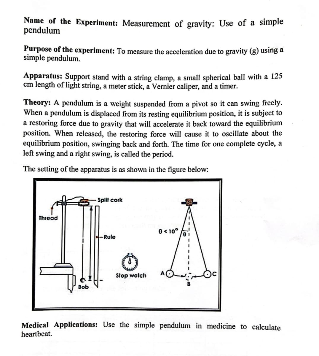 Name of the Experiment: Measurement of gravity: Use of a simple
pendulum
Purpose of the experiment: To measure the acceleration due to gravity (g) using a
simple pendulum.
Apparatus: Support stand with a string clamp, a small spherical ball with a 125
cm length of light string, a meter stick, a Vernier caliper, and a timer.
Theory: A pendulum is a weight suspended from a pivot so it can swing freely.
When a pendulum is displaced from its resting equilibrium position, it is subject to
a restoring force due to gravity that will accelerate it back toward the equilibrium
position. When released, the restoring force will cause it to oscillate about the
equilibrium position, swinging back and forth. The time for one complete cycle, a
left swing and a right swing, is called the period.
The setting of the apparatus is as shown in the figure below:
-Split cork
0 <10°
-Rule
IF.A
Stop watch
Thread
Bob
Medical Applications: Use the simple pendulum in medicine to calculate
heartbeat.