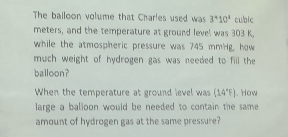 The balloon volume that Charles used was 3*10 cubic
meters, and the temperature at ground level was 303 K,
while the atmospheric pressure was 745 mmHg, how
much weight of hydrogen gas was needed to fill the
balloon?
When the temperature at ground level was (14°F). How
large a balloon would be needed to contain the same
amount of hydrogen gas at the same pressure?