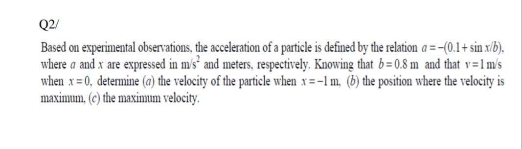 Q2/
Based on experimental observations, the acceleration of a particle is defined by the relation a =-(0.1+ sin x/b),
where a and x are expressed in m/s² and meters, respectively. Knowing that b=0.8 m and that v=1m/s
when x=0, determine (a) the velocity of the particle when x =-1 m, (b) the position where the velocity is
maximum, (c) the maximum velocity.
