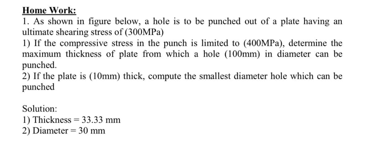 Home Work:
1. As shown in figure below, a hole is to be punched out of a plate having an
ultimate shearing stress of (300MPA)
1) If the compressive stress in the punch is limited to (400MPA), determine the
maximum thickness of plate from which a hole (100mm) in diameter can be
punched.
2) If the plate is (10mm) thick, compute the smallest diameter hole which can be
punched
Solution:
1) Thickness = 33.33 mm
2) Diameter = 30 mm
