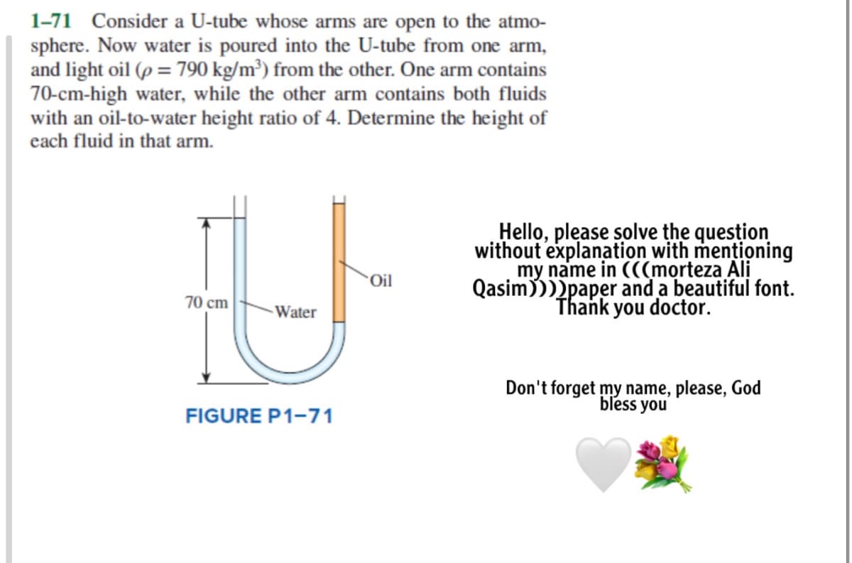 1-71 Consider a U-tube whose arms are open to the atmo-
sphere. Now water is poured into the U-tube from one arm,
and light oil (p = 790 kg/m³) from the other. One arm contains
70-cm-high water, while the other arm contains both fluids
with an oil-to-water height ratio of 4. Determine the height of
each fluid in that arm.
Hello, please solve the quesțion
without explanation with mentioning
my name in (((morteza Ali
Qasim))))paper and a beautiful font.
Thank you doctor.
Oil
70 cm
Water
Don't forget my name, please, God
bless you
FIGURE P1-71
