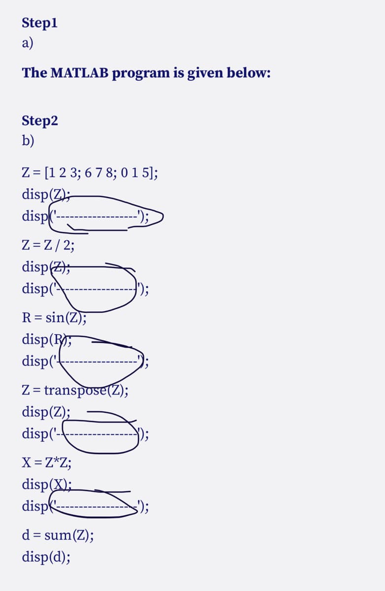 Step1
a)
The MATLAB program is given below:
Step2
b)
Z = [1 2 3; 6 7 8; 015];
disp(Z);
disp('-
Z = Z / 2;
disp(Z);
disp('
R = sin(Z);
disp(R
disp('
Z= transpose(Z);
disp(Z);
disp('-
X = Z*Z;
disp(X);
disp
d = sum(Z);
disp(d);