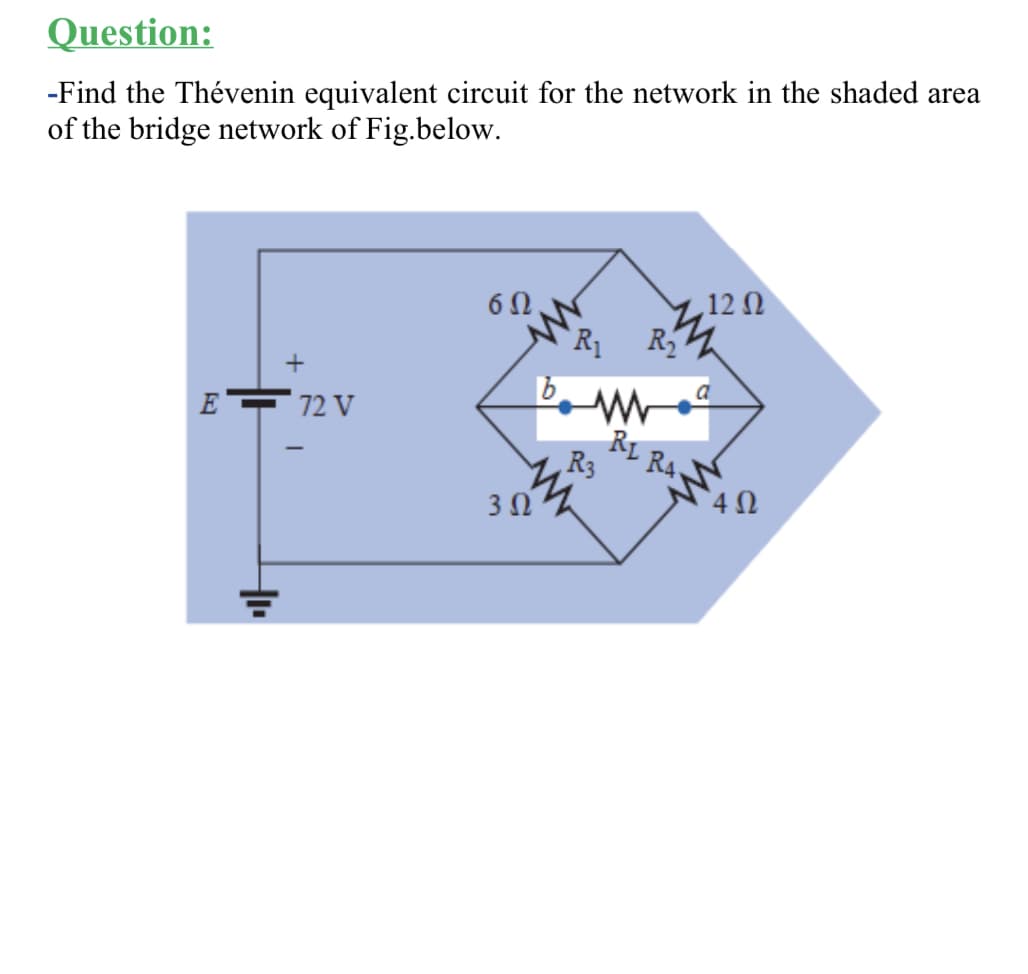 Question:
-Find the Thévenin equivalent circuit for the network in the shaded area
of the bridge network of Fig.below.
,12 Ω
R
R1
E
72 V
RL
R4.
R3
3Ω
