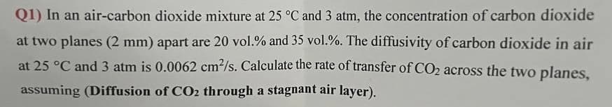 Q1) In an air-carbon dioxide mixture at 25 °C and 3 atm, the concentration of carbon dioxide
at two planes (2 mm) apart are 20 vol.% and 35 vol.%. The diffusivity of carbon dioxide in air
at 25 °C and 3 atm is 0.0062 cm²/s. Calculate the rate of transfer of CO2 across the two planes,
assuming (Diffusion of CO2 through a stagnant air layer).