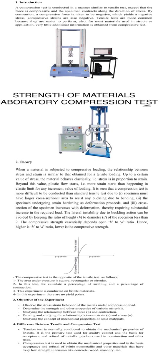 1. Introduction
A compression test is conducted in a manner similar to tensile test, except that the
force is compressive and the specimen contracts along the direction of stress. By
convention, a compressive force is taken to be negative, which yields a negative
stress, compressive strains are also negative. Tensile tests are more common
because they are easier to perform; also, for most materials used in structures
application, very little additional information is obtained from compressive test.
STRENGTH OF M ATERIALS
ABORAT ORY COMPRESSION TEST
2. Theory
When a material is subjected to compressive loading, the relationship between
stress and strain is similar to that obtained for a tensile loading. Up to a certain
value of stress, the material behaves elastically, i.e. stress is in proportion to strain.
Beyond this value, plastic flow starts, i.e. more strain starts than happening in
elastic limit for any increment value of loading. It is seen that a compression test is
more difficult to be conducted than standard tensile test due to (i) specimen must
have larger cross-sectional area to resist any buckling due to bending, (ii) the
specimen undergoing strain hardening as deformation proceeds, and (iii) cross-
section of the specimen increases with deformation, thereby requiring substantial
increase in the required load. The lateral instability due to buckling action can be
avoided by keeping the ratio of height (h) to diameter (d) of the specimen less than
2. The compressive strength essentially depends open h' to d' ratio. Hence,
higher is 'h' to 'd' ratio, lower is the compressive strength.
(-) strain
(*) strain
- The compressive test is the opposite of the tensile test, as follows:
1- The area under pressure is square, rectangular or eircular.
2- In this test, we calculate a percentage of swelling and a percentage of
contraction.
3- This experiment is conducted on brittle materials.
4- In this experiment there are no yield points.
3. Objective of the Experiment
Observe the stress strain behavior of the metals under compression load.
Determine the strength and other properties of various materials.
Studying the relationship between force (p) and contraction.
Proving and studying the relationship between strain (E) and stress (6).
Studying the concept of mechanical properties of solid materials.
4. Difference Between Tensile and Compression Test
Tension test is normally conducted to obtain the mechanical properties of
Metals. It is the primary test used for quality control and the basis for
acceptance and refusal of metallie products used in construction and other
uses.
Compression test is used to obtain the mechanical properties and is the basis
acceptance and refusal of brittle nonmetallic and other materials that have
very low strength in tension like concrete, wood, masonry, etc.
