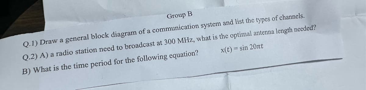 Group B
Q.1) Draw a general block diagram of a communication system and list the types of channels.
x(t)= = sin 20πt
Q.2) A) a radio station need to broadcast at 300 MHz, what is the optimal antenna length needed?
B) What is the time period for the following equation?