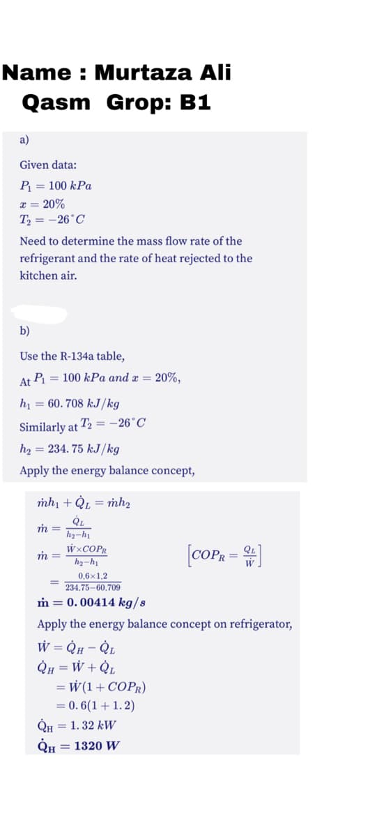 Name : Murtaza Ali
Qasm Grop: B1
a)
Given data:
P = 100 kPa
x = 20%
Т, — — 26°С
Need to determine the mass flow rate of the
refrigerant and the rate of heat rejected to the
kitchen air.
b)
Use the R-134a table,
At Pi = 100 kPa and x = 20%,
h = 60. 708 kJ/kg
Similarly at T2 = -26°C
h2 = 234. 75 kJ/kg
Apply the energy balance concept,
mh1 + Qµ = mh,
h2-hi
W×COPR
[coPR = )
m =
h2-hị
0,6x1,2
234.75-60.709
m = 0. 00414 kg/s
Apply the energy balance concept on refrigerator,
W = QH - QL
= W + QL
W(1+ COPR)
= 0. 6(1 + 1. 2)
QH = 1. 32 kW
= 1320 W
