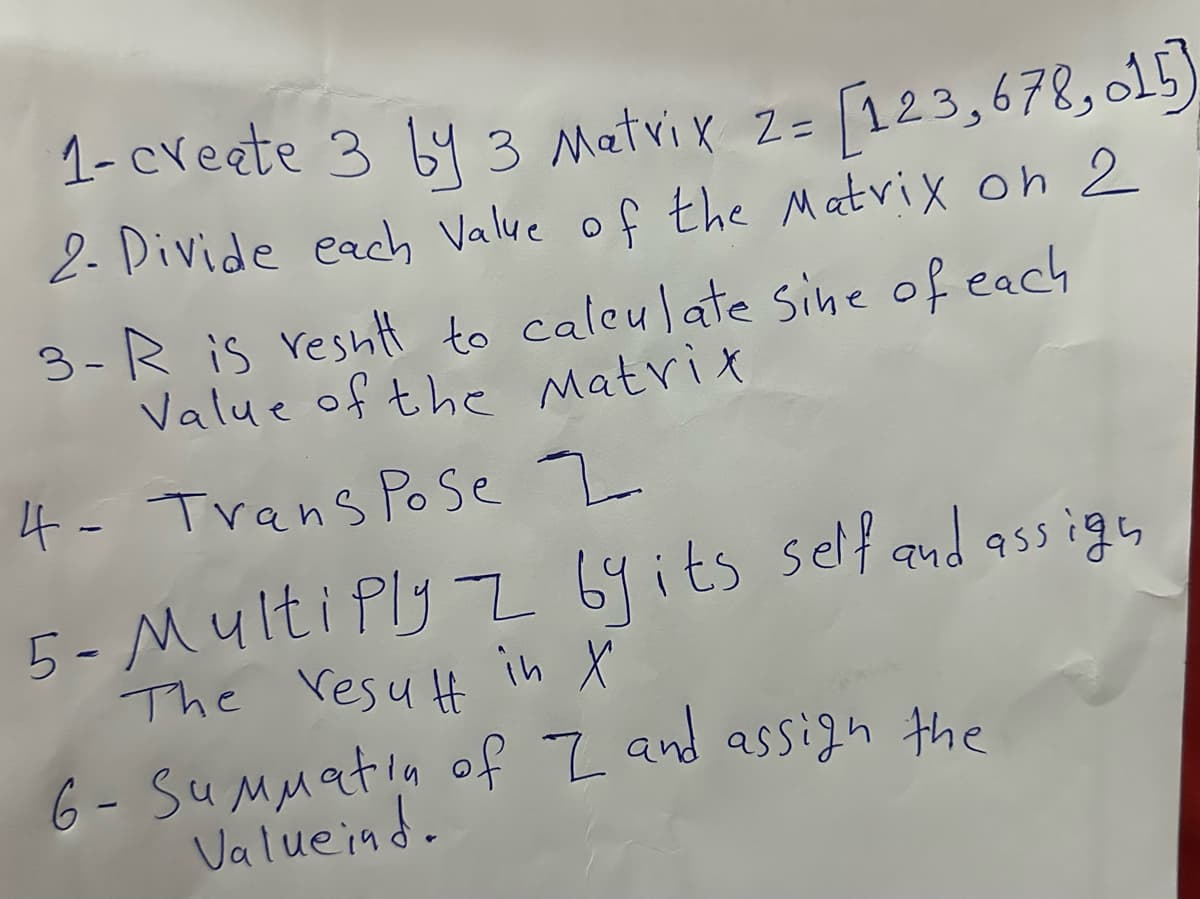 1- create 3 by 3 Matrix 2= [123,678,015
2- Divide each Value of the Matrix on 2
3-R is result to calculate sine of each
Value of the Matrix
4- Trans Pose 2
5- Multiply 2 by its self and assign
The result in X
х
6- Summatin of I and assign the
Valueind.