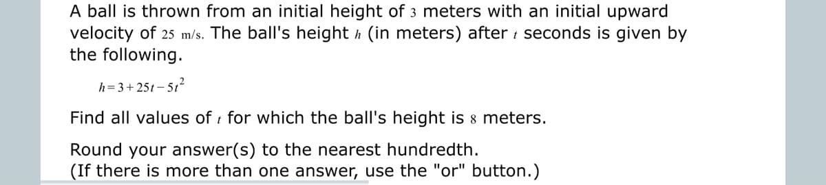 A ball is thrown from an initial height of 3 meters with an initial upward
velocity of 25 m/s. The ball's height h (in meters) after i seconds is given by
the following.
h=3+ 25t – 5t²
- 512
Find all values of for which the ball's height is 8 meters.
Round your answer(s) to the nearest hundredth.
(If there is more than one answer, use the "or" button.)
