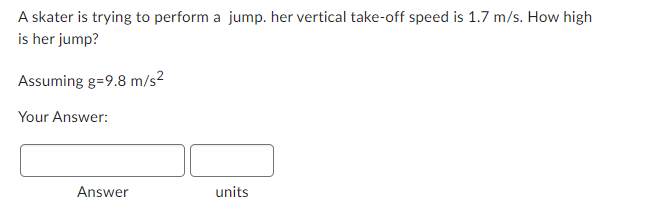 A skater is trying to perform a jump. her vertical take-off speed is 1.7 m/s. How high
is her jump?
Assuming g=9.8 m/s²
Your Answer:
Answer
units