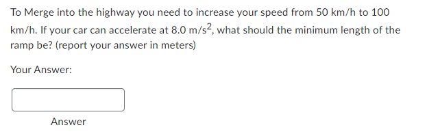 To Merge into the highway you need to increase your speed from 50 km/h to 100
km/h. If your car can accelerate at 8.0 m/s², what should the minimum length of the
ramp be? (report your answer in meters)
Your Answer:
Answer
