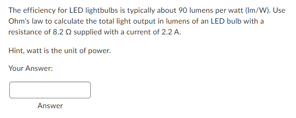 The efficiency for LED lightbulbs is typically about 90 lumens per watt (Im/W). Use
Ohm's law to calculate the total light output in lumens of an LED bulb with a
resistance of 8.2 supplied with a current of 2.2 A.
Hint, watt is the unit of power.
Your Answer:
Answer