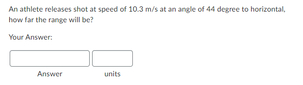 An athlete releases shot at speed of 10.3 m/s at an angle of 44 degree to horizontal,
how far the range will be?
Your Answer:
Answer
units