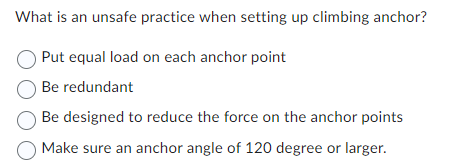What is an unsafe practice when setting up climbing anchor?
Put equal load on each anchor point
Be redundant
Be designed to reduce the force on the anchor points
Make sure an anchor angle of 120 degree or larger.