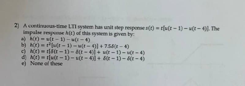 2) A continuous-time LTI system has unit step response s(t) = t[u(t – 1) – u(t- 4)]. The
impulse response h(t) of this system is given by:
a) h(t) = u(t- 1) - u(t - 4)
b) h(t) = t2[u(t - 1)- u(t- 4)] + 7.58(t- 4)
c) h(t) = t[8(t - 1) - 8(t – 4)] + u(t - 1) - u(t – 4)
d) h(t) = t[u(t - 1)- u(t - 4)] + 8(t- 1)-8(t - 4)
e) None of these
%3D
!!
