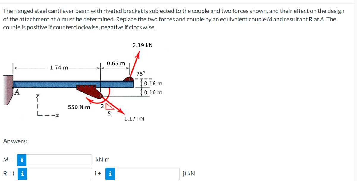 The
flanged steel cantilever beam with riveted bracket is subjected to the couple and two forces shown, and their effect on the design
of the attachment at A must be determined. Replace the two forces and couple by an equivalent couple M and resultant Rat A. The
couple is positive if counterclockwise, negative if clockwise.
2.19 KN
0.65 m
1.74 m.
75°
A
Answers:
M = i
R=( i
y
550 N.m
kN.m
i+
i
0.16 m
0.16 m
1.17 KN
j) kN