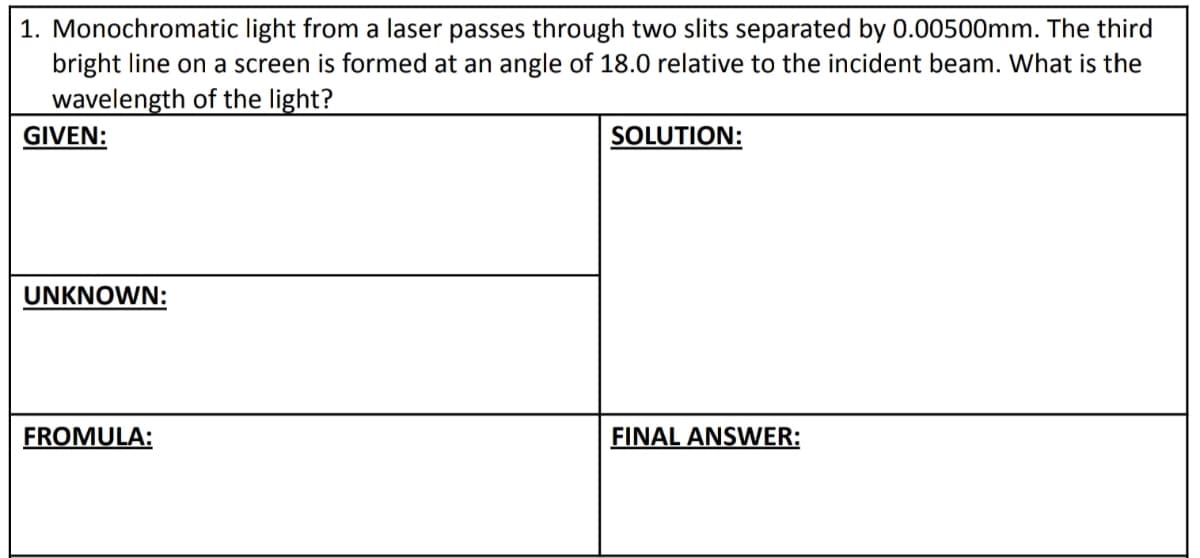1. Monochromatic light from a laser passes through two slits separated by 0.00500mm. The third
bright line on a screen is formed at an angle of 18.0 relative to the incident beam. What is the
wavelength of the light?
GIVEN:
SOLUTION:
UNKNOWN:
FROMULA:
FINAL ANSWER: