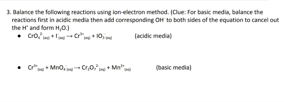 3. Balance the following reactions using ion-electron method. (Clue: For basic media, balance the
reactions first in acidic media then add corresponding OH to both sides of the equation to cancel out
the H* and form H₂O.)
CrO² (aq) + (aq)
Cr³+ (aq) + 103 (aq)
(acidic media)
Cr³+
Cr₂0₂² (aq)
(basic media)
*(aq) + MnO4 (aq)
+ Mn²+,
(aq)