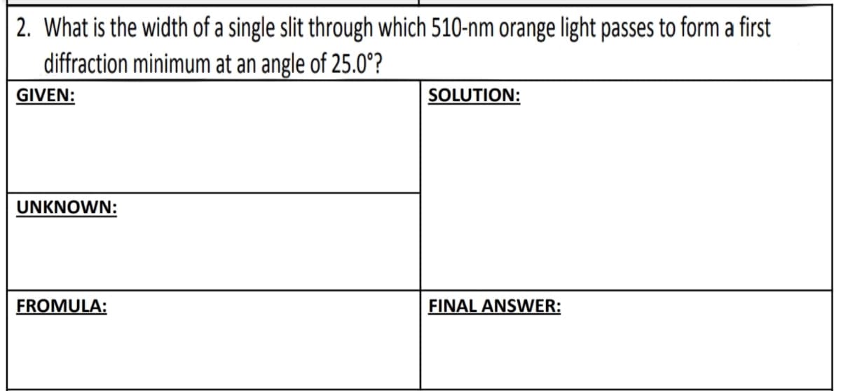 2. What is the width of a single slit through which 510-nm orange light passes to form a first
diffraction minimum at an angle of 25.0°?
GIVEN:
SOLUTION:
UNKNOWN:
FROMULA:
FINAL ANSWER: