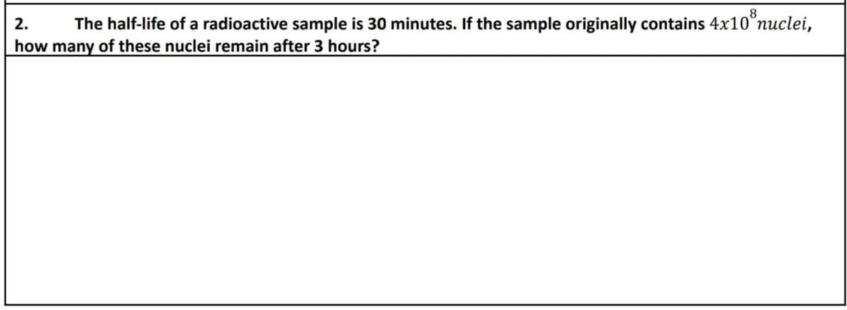 2. The half-life of a radioactive sample is 30 minutes. If the sample originally contains 4x108 nuclei,
how many of these nuclei remain after 3 hours?