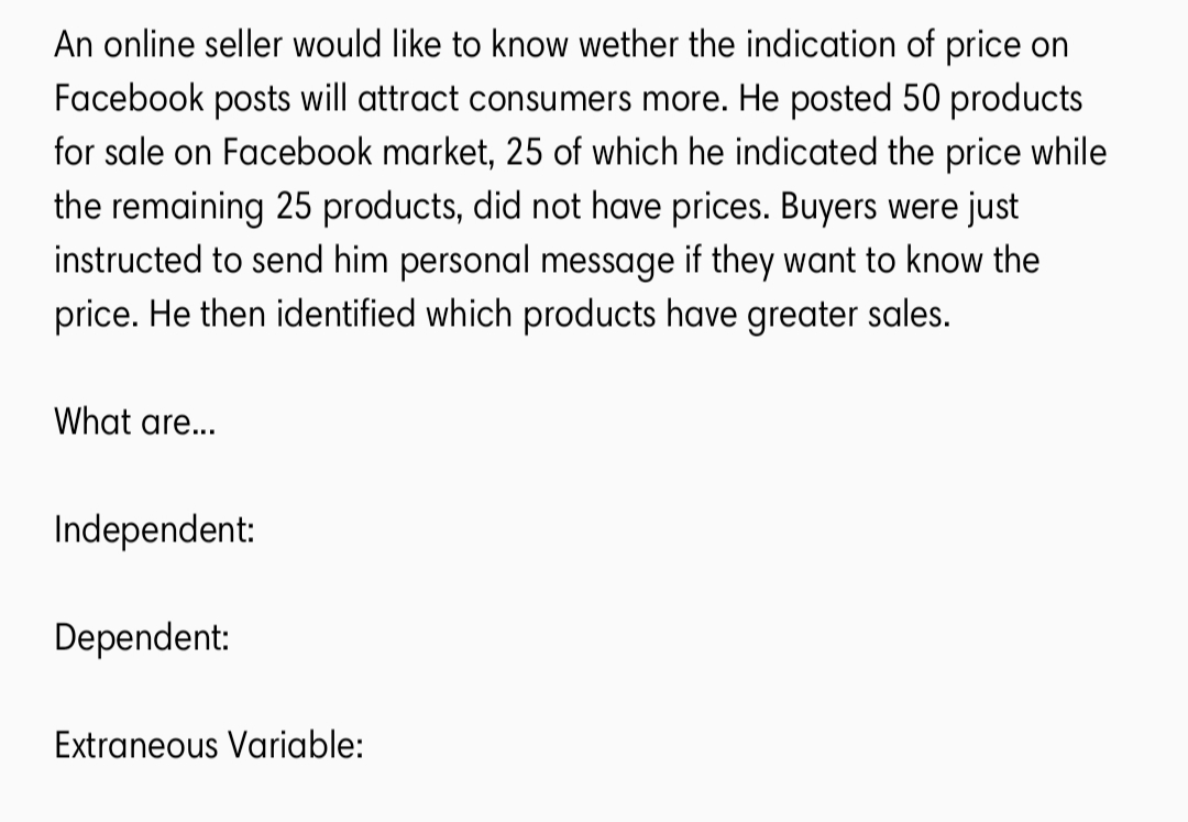 An online seller would like to know wether the indication of price on
Facebook posts will attract consumers more. He posted 50 products
for sale on Facebook market, 25 of which he indicated the price while
the remaining 25 products, did not have prices. Buyers were just
instructed to send him personal message if they want to know the
price. He then identified which products have greater sales.
What are...
Independent:
Dependent:
Extraneous Variable:
