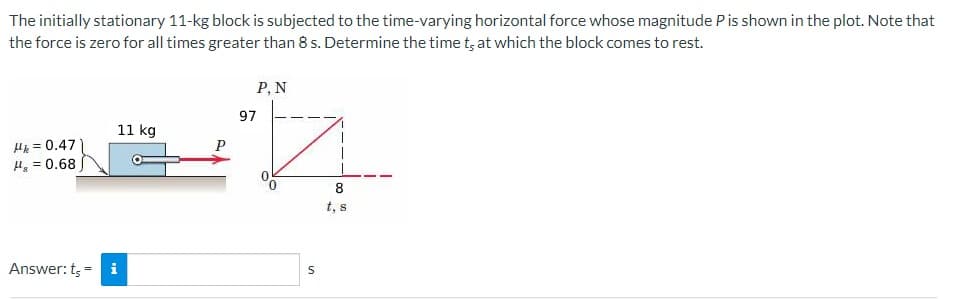 The initially stationary 11-kg block is subjected to the time-varying horizontal force whose magnitude P is shown in the plot. Note that
the force is zero for all times greater than 8 s. Determine the time t, at which the block comes to rest.
Hk = 0.47
H₂ = 0.68
11 kg
Answer: t, - i
P
P, N
97
S
8
t, s
00