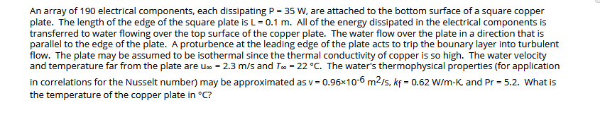 An array of 190 electrical components, each dissipating P = 35 W, are attached to the bottom surface of a square copper
plate. The length of the edge of the square plate is L= 0.1 m. All of the energy dissipated in the electrical components is
transferred to water flowing over the top surface of the copper plate. The water flow over the plate in a direction that is
parallel to the edge of the plate. A proturbence at the leading edge of the plate acts to trip the bounary layer into turbulent
flow. The plate may be assumed to be isothermal since the thermal conductivity of copper is so high. The water velocity
and temperature far from the plate are u» = 2.3 m/s and To = 22 °C. The water's thermophysical properties (for application
in correlations for the Nusselt number) may be approximated as v = 0.96×10-6 m2/s, kf = 0.62 W/m-K, and Pr = 5.2. What is
the temperature of the copper plate in °C?
