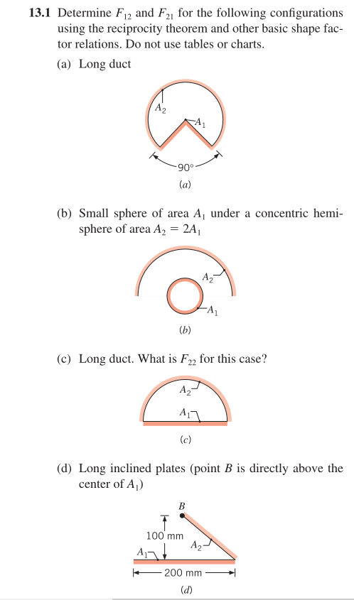 13.1 Determine F12 and F21 for the following configurations
using the reciprocity theorem and other basic shape fac-
tor relations. Do not use tables or charts.
(a) Long duct
A2
(a)
(b) Small sphere of area A, under a concentric hemi-
sphere of area A, = 2A,
Az
(b)
(c) Long duct. What is F22 for this case?
A2
A
(c)
(d) Long inclined plates (point B is directly above the
center of A,)
В
100 mm
A2
A
+- 200 mm
(d)
