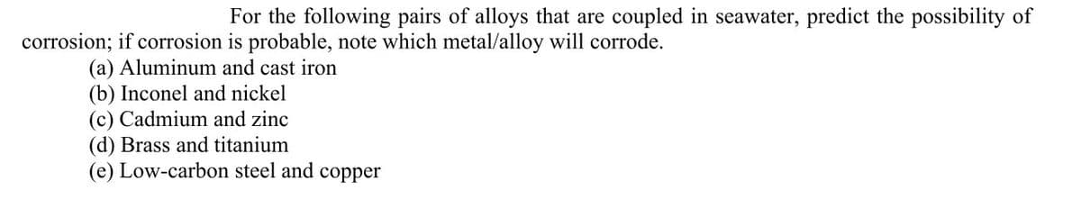 For the following pairs of alloys that are coupled in seawater, predict the possibility of
corrosion; if corrosion is probable, note which metal/alloy will corrode.
(a) Aluminum and cast iron
(b) Inconel and nickel
(c) Cadmium and zinc
(d) Brass and titanium
(e) Low-carbon steel and copper

