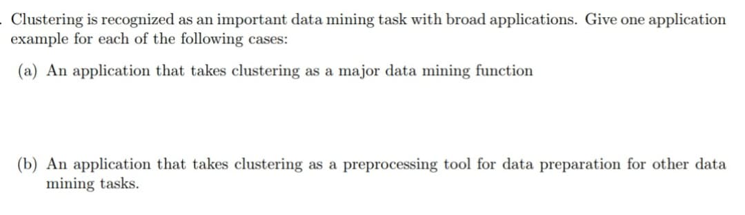 . Clustering is recognized as an important data mining task with broad applications. Give one application
example for each of the following cases:
(a) An application that takes clustering as a major data mining function
(b) An application that takes clustering as a preprocessing tool for data preparation for other data
mining tasks.