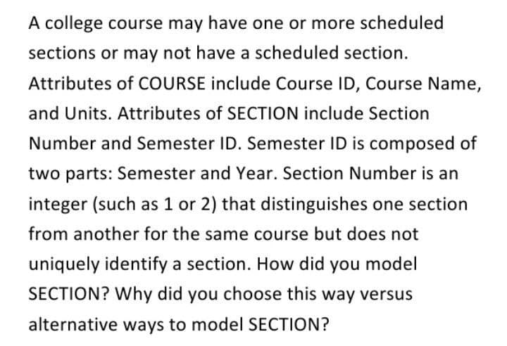 A college course may have one or more scheduled
sections or may not have a scheduled section.
Attributes of COURSE include Course ID, Course Name,
and Units. Attributes of SECTION include Section
Number and Semester ID. Semester ID is composed of
two parts: Semester and Year. Section Number is an
integer (such as 1 or 2) that distinguishes one section
from another for the same course but does not
uniquely identify a section. How did you model
SECTION? Why did you choose this way versus
alternative ways to model SECTION?
