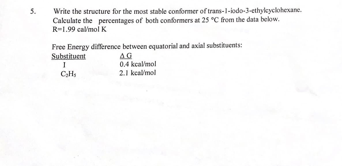 Write the structure for the most stable conformer of trans-1-iodo-3-ethylcyclohexane.
Calculate the percentages of both conformers at 25 °C from the data below.
R=1.99 cal/mol K
5.
Free Energy difference between equatorial and axial substituents:
Substituent
AG
0.4 kcal/mol
I
CHs
2.1 kcal/mol
