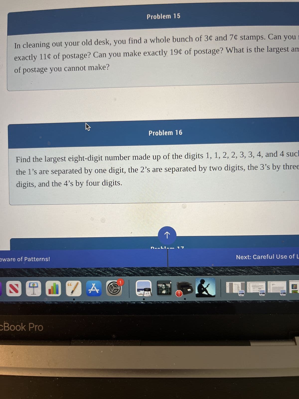 In cleaning out your old desk, you find a whole bunch of 3¢ and 7¢ stamps. Can you
exactly 11¢ of postage? Can you make exactly 19¢ of postage? What is the largest am
of postage you cannot make?
eware of Patterns!
9
ST
M
Find the largest eight-digit number made up of the digits 1, 1, 2, 2, 3, 3, 4, and 4 sucl
the 1's are separated by one digit, the 2's are separated by two digits, the 3's by three
digits, and the 4's by four digits.
Book Pro
Problem 15
JA
Problem 16
17
&
Next: Careful Use of L