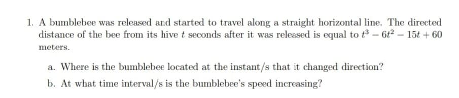 1. A bumblebee was released and started to travel along a straight horizontal line. The directed
distance of the bee from its hive t seconds after it was released is equal to t³ - 6t² - 15t +60
meters.
a. Where is the bumblebee located at the instant/s that it changed direction?
b. At what time interval/s is the bumblebee's speed increasing?