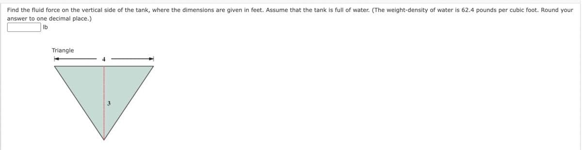 Find the fluid force on the vertical side of the tank, where the dimensions are given in feet. Assume that the tank is full of water. (The weight-density of water is 62.4 pounds per cubic foot. Round your
answer to one decimal place.)
Ib
Triangle
→
