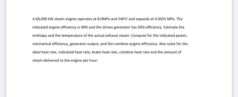 A 60,000 kW steam engine operates at 8.OMPA and 540°C and expands at 0.0035 MPa. The
indicated engine efficiency is 90% and the driven generator has 93% efficiency. Estimate the
enthalpy and the temperature of the actual exhaust steam. Compute for the indicated power,
mechanical efficiency, generator output, and the combine engine efficiency. Also solve for the
ideal heat rate, indicated heat rate, brake heat rate, combine heat rate and the amount of
steam delivered to the engine per hour.
