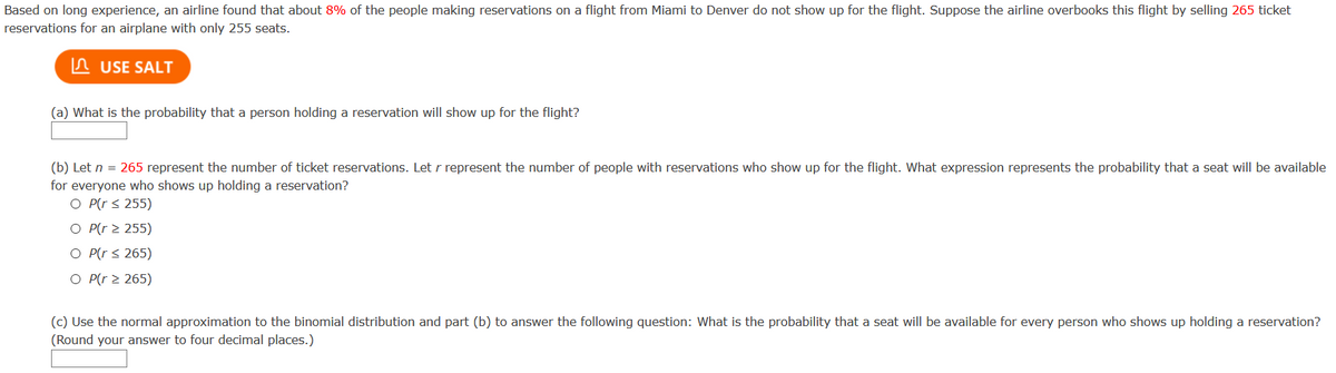 Based on long experience, an airline found that about 8% of the people making reservations on a flight from Miami to Denver do not show up for the flight. Suppose the airline overbooks this flight by selling 265 ticket
reservations for an airplane with only 255 seats.
A USE SALT
(a) What is the probability that a person holding a reservation will show up for the flight?
(b) Let n = 265 represent the number of ticket reservations. Let r represent the number of people with reservations who show up for the flight. What expression represents the probability that a seat will be available
for everyone who shows up holding a reservation?
O P(r s 255)
O P(r > 255)
O P(r < 265)
O P(r > 265)
(c) Use the normal approximation to the binomial distribution and part (b) to answer the following question: What is the probability that a seat will be available for every person who shows up holding a reservation?
(Round your answer to four decimal places.)
