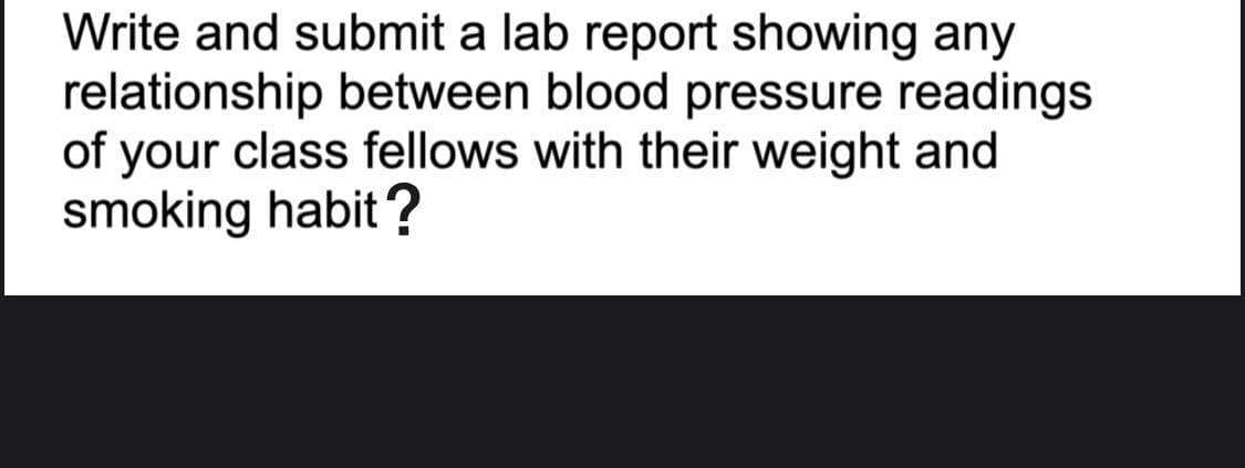 Write and submit a lab report showing any
relationship between blood pressure readings
of your class fellows with their weight and
smoking habit ?
